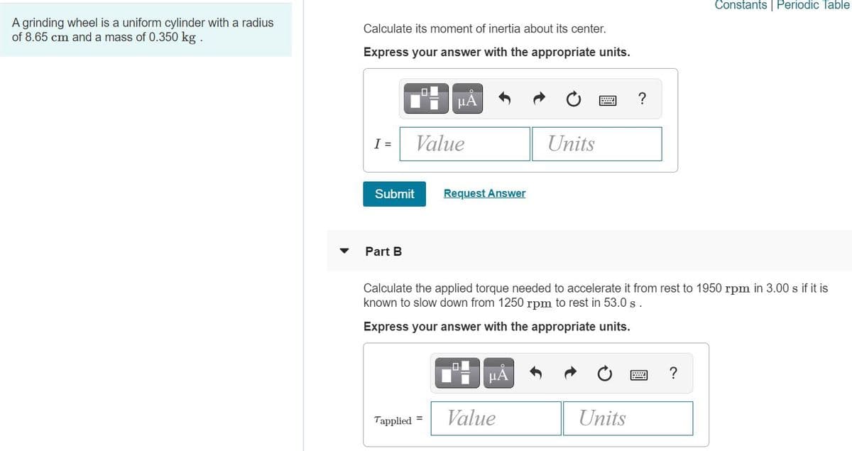 Constants | Periodic Table
A grinding wheel is a uniform cylinder with a radius
of 8.65 cm and a mass of 0.350 kg .
Calculate its moment of inertia about its center.
Express your answer with the appropriate units.
HA
I =
Value
Units
Submit
Request Answer
Part B
Calculate the applied torque needed to accelerate it from rest to 1950 rpm in 3.00 s if it is
known to slow down from 1250 rpm to rest in 53.0 s.
Express your answer with the appropriate units.
HÀ
Tapplied =
Value
Units
