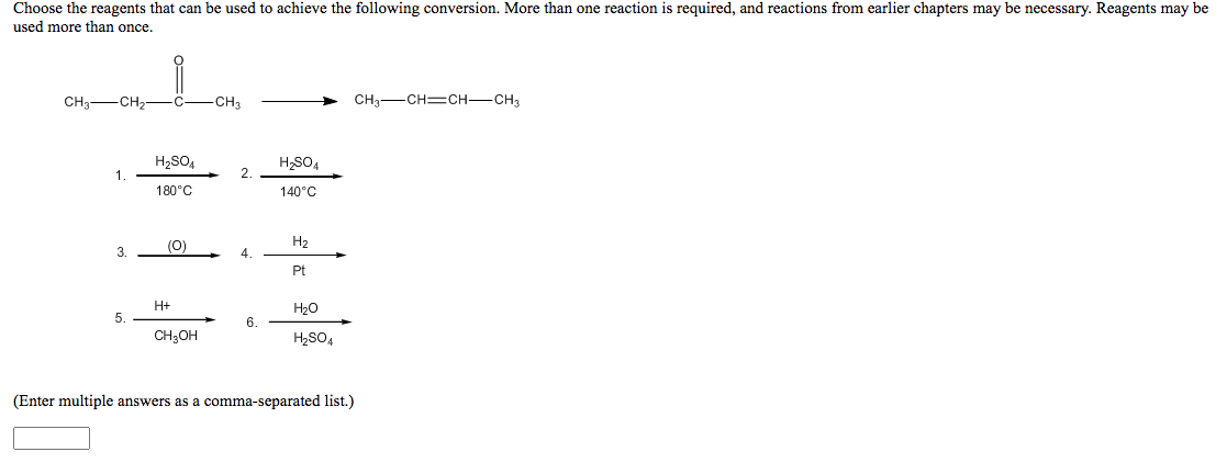 Choose the reagents that can be used to achieve the following conversion. More than one reaction is required, and reactions from earlier chapters may be necessary. Reagents may be
used more than once.
CH3-CH2-C-CH3
CH3-CH=CH-CH3
H2SO4
H,SO,
1
2.
180°C
140°C
(0)
H2
3.
4
Pt
H+
H20
5.
6.
CH;OH
H2SO,
(Enter multiple answers as a comma-separated list.)
