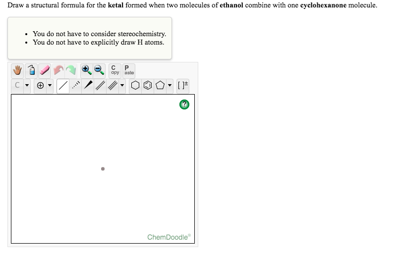 Draw a structural formula for the ketal formed when two molecules of ethanol combine with one cyclohexanone molecule.
You do not have to consider stereochemistry.
You do not have to explicitly draw H atoms.
opy aste
ChemDoodle
