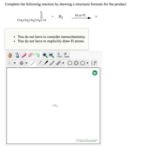 Complete the following reaction by drawing a structural formula for the product.
Ni or Pt
H2
?
CH3CH,CH,CH,C-H
• You do not have to consider stereochemistry.
• You do not have to explicitly draw H atoms.
C
opy
aste
CH4
ChemDoodle
