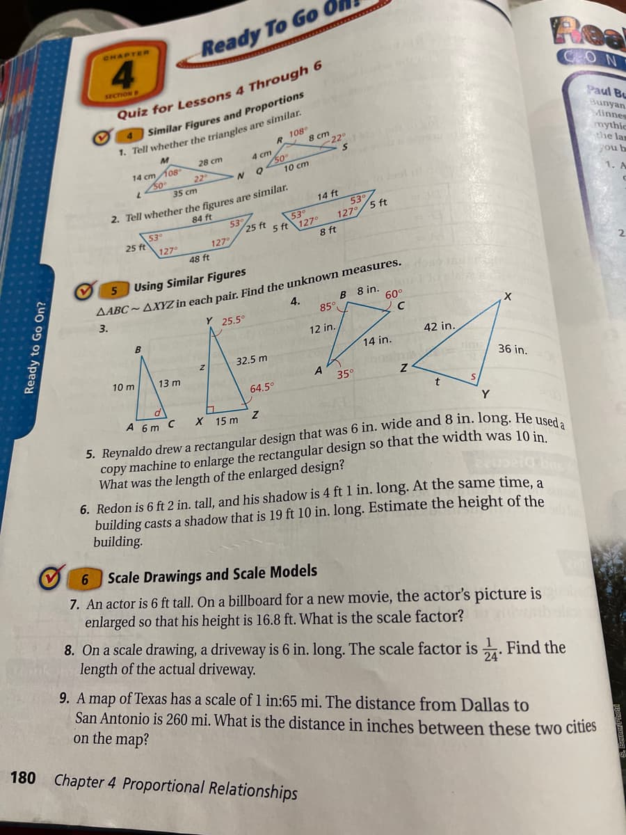 Ready To Go
CHAPTER
4.
SECTION B
4Similar Figures and Proportions
1. Tell whether the triangles are similar.
R 108
X 8 cm
NO
Paul Bu
Quiz for Lessons 4 Through 6
Bunyan
Minnes
mythic
the lan
gou b
22°
4 cm
50
10 ст
28 cm
14 cm 108
22
35 cm
2. Tell whether the figures are similar.
53°
5 ft 127°
14 ft
1. A
53°
127°/5 ft
84 ft
53°
25 ft
53
25 ft
127°
8 ft
127
48 ft
Using Similar Figures
AABC ~AXYZ in each pair. Find the unknown measures.
B 8 in.
60°
4.
3.
Y 25.5°
85°
12 in.
42 in.
14 in.
32.5 m
10 m
13 m
A
35°
36 in.
64.5°
A 6 m C
X 15 m
Y
copy machine to enlarge the rectangular design so that the width was 10
What was the length of the enlarged design?
6. Redon is 6 ft 2 in. tall, and his shadow is 4 ft 1 in. long. At the same time, a
building casts a shadow that is 19 ft 10 in. long. Estimate the height of the
building.
6.
Scale Drawings and Scale Models
7. An actor is 6 ft tall. On a billboard for a new movie, the actor's picture is
enlarged so that his height is 16.8 ft. What is the scale factor?
8. On a scale drawing, a driveway is 6 in. long. The scale factor is . Find the
length of the actual driveway.
9. A map of Texas has a scale of 1 in:65 mi. The distance from Dallas to
San Antonio is 260 mi. What is the distance in inches between these two cities
on the map?
24
180
Chapter 4 Proportional Relationships
Ready to Go On?
