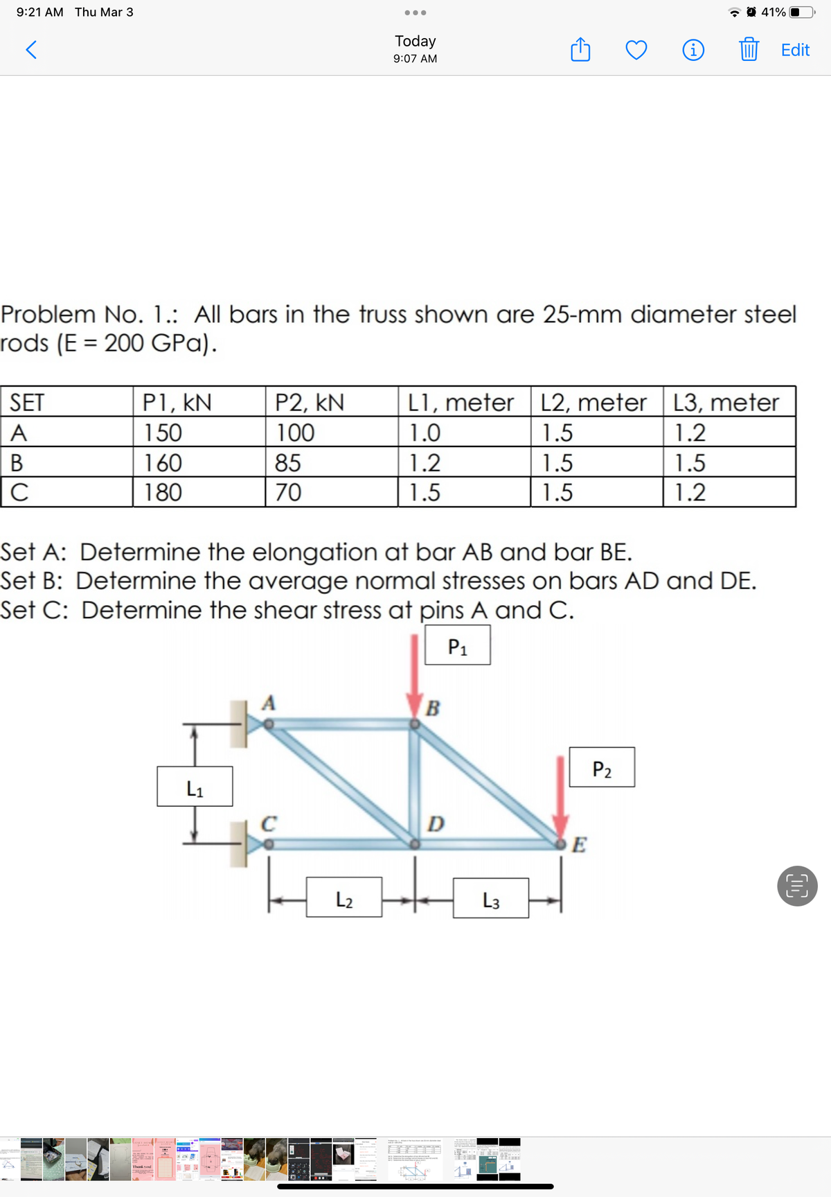 9:21 AM Thu Mar 3
41% O
Today
Edit
9:07 AM
Problem No. 1.: All bars in the truss shown are 25-mm diameter steel
rods (E = 200 GPa).
SET
P1, kN
P2, kN
L1, meter
L2, meter L3, meter
A
150
100
1.0
1.5
1.2
В
160
85
1.2
1.5
1.5
C
180
70
1.5
1.5
1.2
Set A: Determine the elongation at bar AB and bar BE.
Set B: Determine the average normal stresses on bars AD and DE.
Set C: Determine the shear stress at pins A and C.
P1
B
P2
L1
C
D
L2
L3
