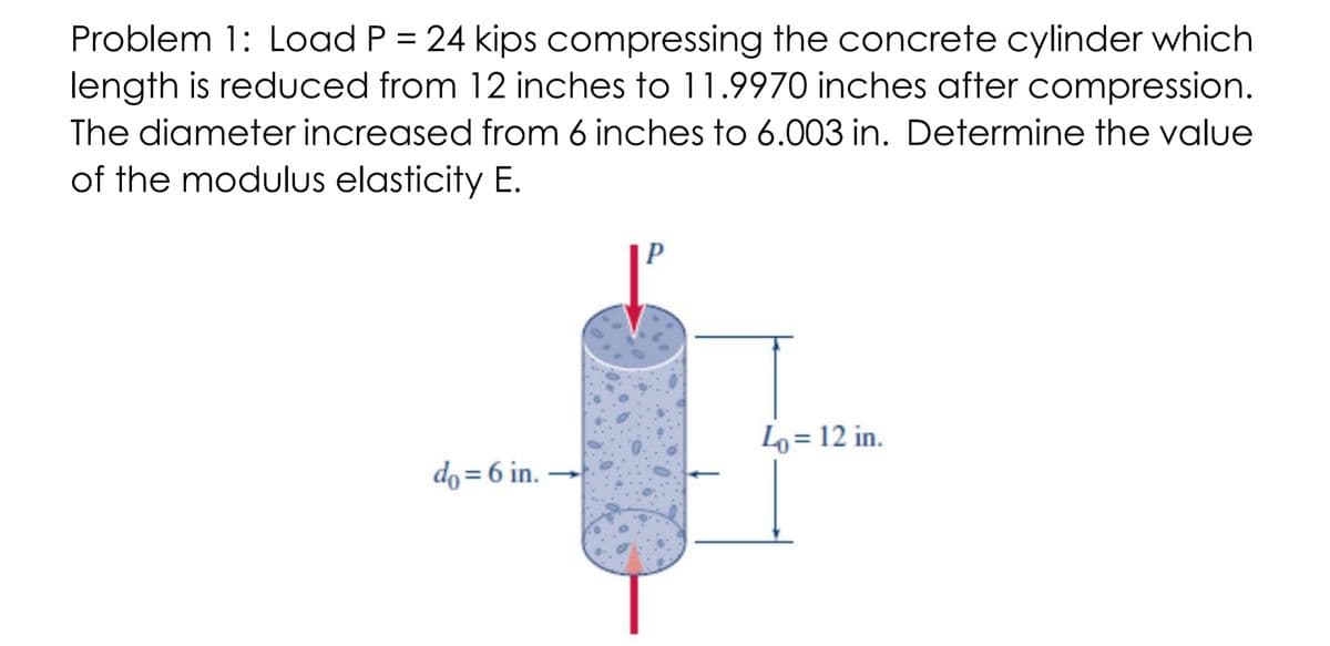 Problem 1: Load P = 24 kips compressing the concrete cylinder which
length is reduced from 12 inches to 11.9970 inches after compression.
The diameter increased from 6 inches to 6.003 in. Determine the value
of the modulus elasticity E.
Lo = 12 in.
do = 6 in.
