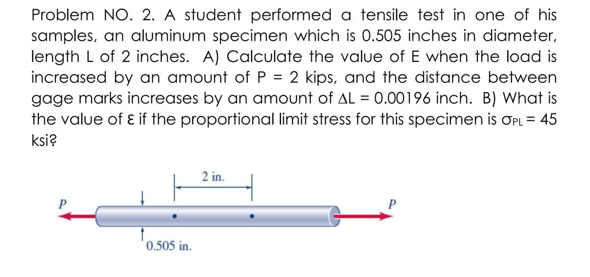 Problem NO. 2. A student performed a tensile test in one of his
samples, an aluminum specimen which is 0.505 inches in diameter,
length L of 2 inches. A) Calculate the value of E when the load is
increased by an amount of P = 2 kips, and the distance between
gage marks increases by an amount of AL = 0.00196 inch. B) What is
the value of ɛ if the proportional limit stress for this specimen is OPL = 45
ksi?
2 in.
P
0.505 in.
