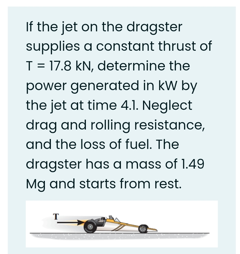 If the jet on the dragster
supplies a constant thrust of
T = 17.8 kN, determine the
power generated in kW by
the jet at time 4.1. Neglect
drag and rolling resistance,
and the loss of fuel. The
dragster has a mass of 1.49
Mg and starts from rest.
T
