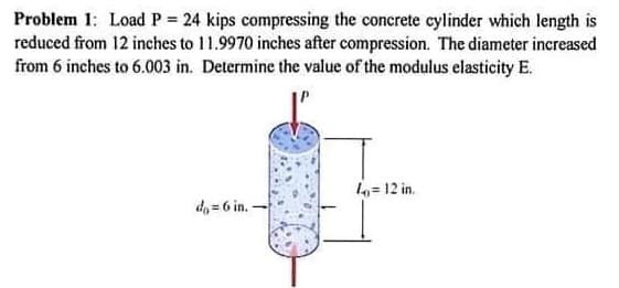 Problem 1: Load P 24 kips compressing the concrete cylinder which length is
reduced from 12 inches to 11.9970 inches after compression. The diameter increased
from 6 inches to 6.003 in. Determine the value of the modulus elasticity E.
= 12 in.
de = 6 in -
