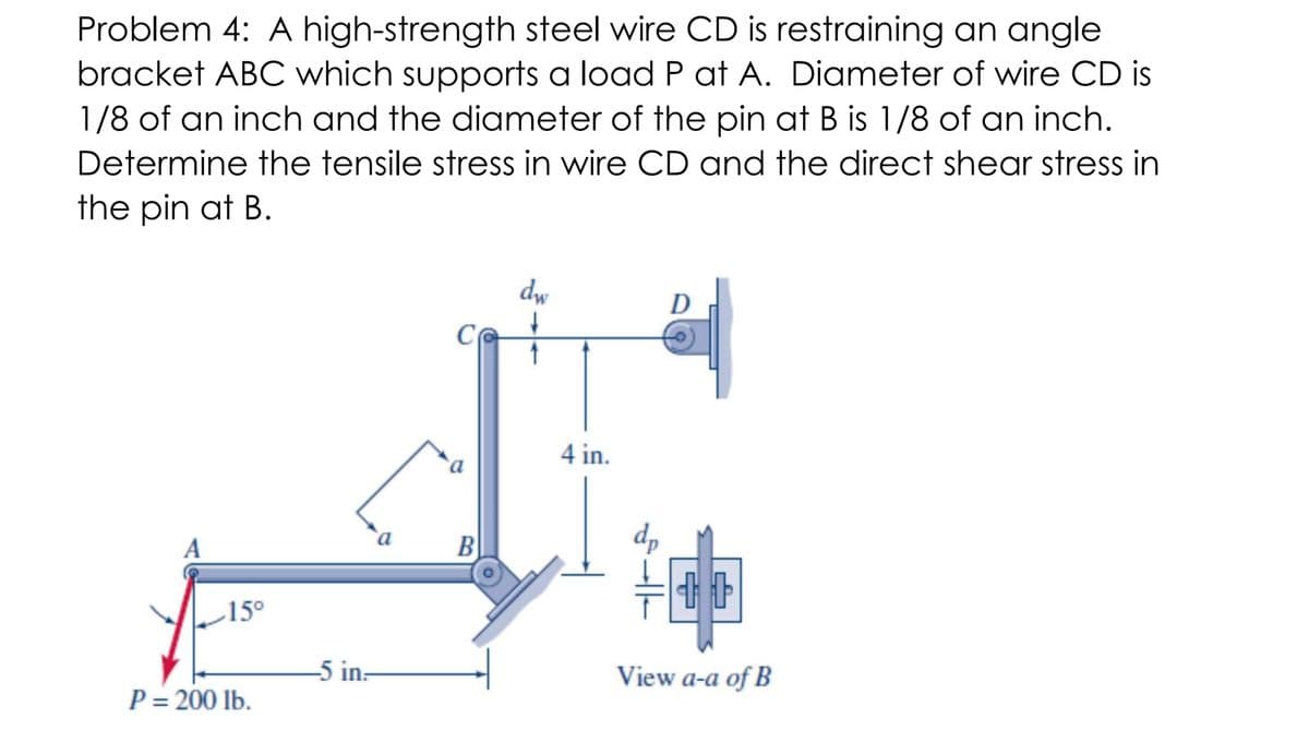 Problem 4: A high-strength steel wire CD is restraining an angle
bracket ABC which supports a load P at A. Diameter of wire CD is
1/8 of an inch and the diameter of the pin at B is 1/8 of an inch.
Determine the tensile stress in wire CD and the direct shear stress in
the pin at B.
dw
C
4 in.
dp
B
15°
5 in:
View a-a of B
P = 200 lb.
