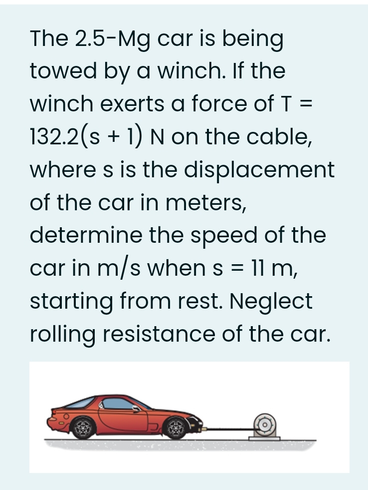 The 2.5-Mg car is being
towed by a winch. If the
winch exerts a force of T =
132.2(s + 1) N on the cable,
where s is the displacement
of the car in meters,
determine the speed of the
car in m/s when s = 11 m,
starting from rest. Neglect
rolling resistance of the car.
