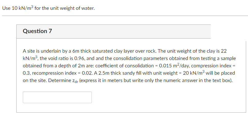 ### Question 7

A site is underlain by a 6m thick saturated clay layer over rock. The unit weight of the clay is 22 kN/m³, the void ratio is 0.96, and the consolidation parameters obtained from testing a sample obtained from a depth of 2m are: coefficient of consolidation = 0.015 m²/day, compression index = 0.3, recompression index = 0.02. A 2.5m thick sandy fill with unit weight = 20 kN/m³ will be placed on the site. Determine \( z_{dr} \) (express it in meters but write only the numeric answer in the text box).

**Note:** Use 10 kN/m³ for the unit weight of water.

---

**[Input Box for Numeric Answer]**