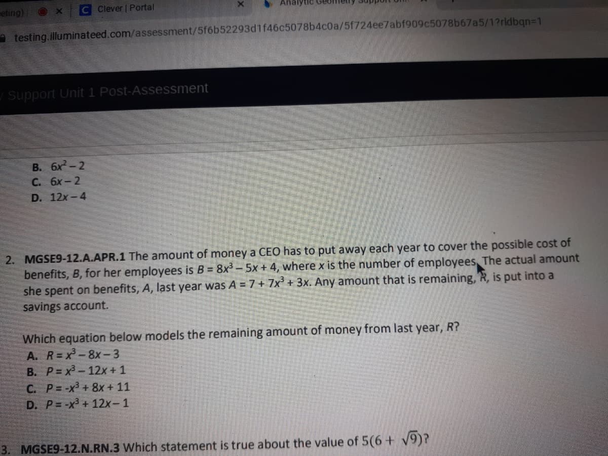 MGSE9-12.A.APR.1 The amount of money a CEO has to put away each year to cover the possible cost of
benefits, B, for her employees is B = 8x- 5x + 4, where x is the number of employees, The actual amount
she spent on benefits, A, last year was A =7+7x+3x. Any amount that is remaining, R, is put into a
savings account.
