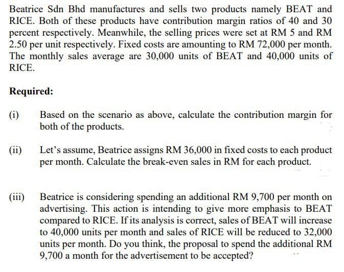 Beatrice Sdn Bhd manufactures and sells two products namely BEAT and
RICE. Both of these products have contribution margin ratios of 40 and 30
percent respectively. Meanwhile, the selling prices were set at RM 5 and RM
2.50 per unit respectively. Fixed costs are amounting to RM 72,000 per month.
The monthly sales average are 30,000 units of BEAT and 40,000 units of
RICE.
Required:
(i)
Based on the scenario as above, calculate the contribution margin for
both of the products.
(ii)
Let's assume, Beatrice assigns RM 36,000 in fixed costs to each product
per month. Calculate the break-even sales in RM for each product.
(iii)
Beatrice is considering spending an additional RM 9,700 per month on
advertising. This action is intending to give more emphasis to BEAT
compared to RICE. If its analysis is correct, sales of BEAT will increase
to 40,000 units per month and sales of RICE will be reduced to 32,000
units per month. Do you think, the proposal to spend the additional RM
9,700 a month for the advertisement to be accepted?
