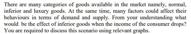 There are many categories of goods available in the market namely, normal,
inferior and luxury goods. At the same time, many factors could affect their
behaviours in terms of demand and supply. From your understanding what
would be the effect of inferior goods when the income of the consumer drops?
You are required to discuss this scenario using relevant graphs.
