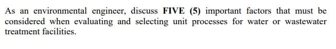 As an environmental engineer, discuss FIVE (5) important factors that must be
considered when evaluating and selecting unit processes for water or wastewater
treatment facilities.
