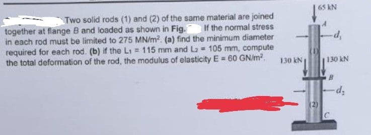 Two solid rods (1) and (2) of the same material are joined
together at flange B and loaded as shown in Fig. If the normal stress
in each rod must be limited to 275 MN/m². (a) find the minimum diameter
required for each rod. (b) if the L₁ = 115 mm and L2 = 105 mm, compute
the total deformation of the rod, the modulus of elasticity E = 60 GN/m²
130 kN
65 KN
(1)
(2)
-d,
130 kN
B
C
-d₂