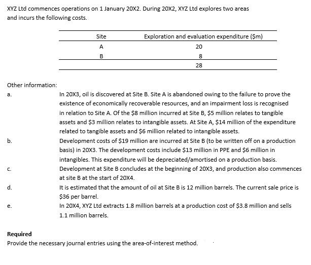 XYZ Ltd commences operations on 1 January 20X2. During 20X2, XYZ Ltd explores two areas
and incurs the following costs.
Site
Exploration and evaluation expenditure ($m)
A
20
B
8
28
Other information:
a.
In 20X3, oil is discovered at Site B. Site A is abandoned owing to the failure to prove the
existence of economically recoverable resources, and an impairment loss is recognised
in relation to Site A. Of the $8 million incurred at Site B, $5 million relates to tangible
assets and $3 million relates to intangible assets. At Site A, $14 million of the expenditure
related to tangible assets and $6 million related to intangible assets.
Development costs of $19 million are incurred at Site B (to be written off on a production
basis) in 20X3. The development costs include $13 million in PPE and $6 million in
intangibles. This expenditure will be depreciated/amortised on a production basis.
Development at Site B concludes at the beginning of 20X3, and production also commences
at site B at the start of 20X4.
It is estimated that the amount of oil at Site B is 12 million barrels. The current sale price is
$36 per barrel.
In 20X4, XYZ Ltd extracts 1.8 million barrels at a production cost of $3.8 million and sells
1.1 million barrels.
b.
C.
d.
e.
Required
Provide the necessary journal entries using the area-of-interest method.