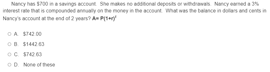 Nancy has $700 in a savings account. She makes no additional deposits or withdrawals. Nancy earned a 3%
interest rate that is compounded annually on the money in the account. What was the balance in dollars and cents in
Nancy's account at the end of 2 years? A= P(1+r)*
O A. $742.00
O B. $1442.63
OC. $742.63
O D. None of these
