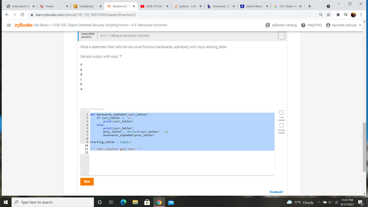 entry level cyb x
E Home
Gradebook
zy Section 4.3 -C X
O (234) ITS128 F X
2 python - LAB: X
b Answered: 3.1 X
Search Results x
G 3.8.1: Basic inh x
+
i learn.zybooks.com/zybook/CYB_135_54915392/chapter/4/section/3
= zyBooks My library > CYB/135: Object-Oriented Security Scripting home > 4.3: Recursive functions
B zyBooks catalog
? Help/FAQ
Kenneth Schultz -
CHALLENGE
4.3.1: Calling a recursive function.
ACTIVITY
Write a statement that calls the recursive function backwards_alphabet() with input starting_letter.
Sample output with input: 'f'
e
d
a
346682.2019644.gx3zgy7
1 def backwards_alphabet(curr_letter):
if curr_letter == 'a':
print(curr_letter)
else:
print(curr_letter)
prev_letter = chr(ord(curr_letter) - 1)
backwards_alphabet (prev_letter)
1 test
passed
2
3
4
All tests
6
passed
7
8
9 starting letter = input()
10
11
"" Your solution goes here ''!
12
Run
Feedback?
11:47 PM
O Type here to search
77°F Cloudy
9/17/2021
