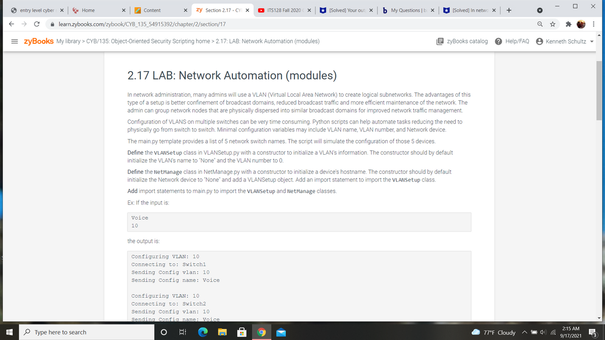 entry level cyber
* Home
Content
zy Section 2.17 - CYE X
O ITS128 Fall 2020
[Solved] Your out x
b My Questions | b
[Solved] In netwo X
+
i learn.zybooks.com/zybook/CYB_135_54915392/chapter/2/section/17
= zyBooks My library > CYB/135: Object-Oriented Security Scripting home > 2.17: LAB: Network Automation (modules)
E zyBooks catalog
? Help/FAQ
Kenneth Schultz -
2.17 LAB: Network Automation (modules)
In network administration, many admins will use a VLAN (Virtual Local Area Network) to create logical subnetworks. The advantages of this
type of a setup is better confinement of broadcast domains, reduced broadcast traffic and more efficient maintenance of the network. The
admin can group network nodes that are physically dispersed into similar broadcast domains for improved network traffic management.
Configuration of VLANS on multiple switches can be very time consuming. Python scripts can help automate tasks reducing the need to
physically go from switch to switch. Minimal configuration variables may include VLAN name, VLAN number, and Network device.
The main.py template provides a list of 5 network switch names. The script will simulate the configuration of those 5 devices.
Define the VLANSetup class in VLANSetup.py with a constructor to initialize a VLAN's information. The constructor should by default
initialize the VLAN's name to "None" and the VLAN number to 0.
Define the NetManage class in NetManage.py with a constructor to initialize a device's hostname. The constructor should by default
initialize the Network device to "None" and add a VLANSetup object. Add an import statement to import the VLANSetup class.
Add import statements to main.py to import the VLANSetup and NetManage classes.
Ex: If the input is:
Voice
10
the output is:
Configuring VLAN: 10
Connecting to: Switchl
Sending Config vlan: 10
Sending Config name: Voice
Configuring VLAN: 10
Connecting to: Switch2
Sending Config vlan: 10
Sending Config name: Voice
2:15 AM
O Type here to search
77°F Cloudy
9/17/2021
