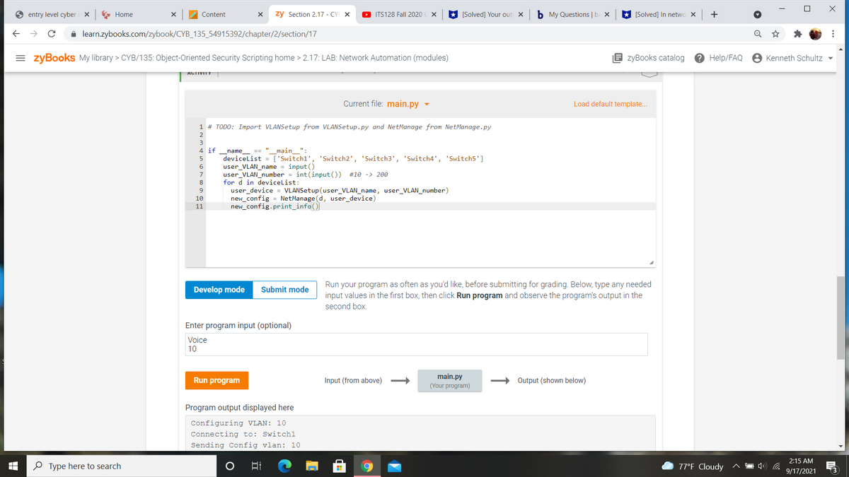 entry level cyber
* Home
Content
zy Section 2.17 - CYE X
O ITS128 Fall 2020
[Solved] Your out x
b My Questions | b
[Solved] In netwo X
+
i learn.zybooks.com/zybook/CYB_135_54915392/chapter/2/section/17
Q
= zyBooks My library > CYB/135: Object-Oriented Security Scripting home > 2.17: LAB: Network Automation (modules)
B zyBooks catalog
? Help/FAQ
Kenneth Schultz -
ACTIVIIT
Current file: main.py
Load default template...
1 # TODO: Import VLANSetup from VLANSetup.py and NetManage from NetManage.py
2
3
4 if
name
== "
main ":
devicelist = ['Switch1', 'Switch2', 'Switch3', 'Switch4', 'Switch5']
user_VLAN_name = input ()
user_VLAN_number = int(input ()) #10 -> 200
5
7
8
for d in devicelist:
user_device = VLANSetup(user_VLAN_name, user_VLAN_number)
new_config = NetManage (d, user_device)
new_config.print_info()|
10
11
Run your program as often as you'd like, before submitting for grading. Below, type any needed
input values in the first box, then click Run program and observe the program's output in the
Develop mode
Submit mode
second box.
Enter program input (optional)
Voice
10
main.py
Run program
Input (from above)
Output (shown below)
(Your program)
Program output displayed here
Configuring VLAN: 10
Connecting to: Switch1
Sending Config vlan: 10
2:15 AM
O Type here to search
口
77°F Cloudy
9/17/2021
