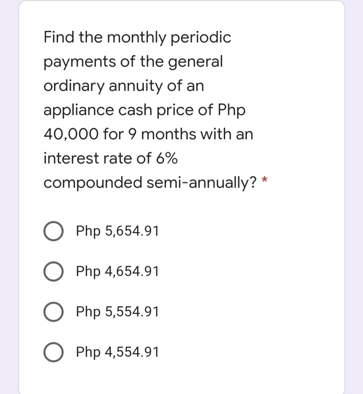 Find the monthly periodic
payments of the general
ordinary annuity of an
appliance cash price of Php
40,000 for 9 months with an
interest rate of 6%
compounded semi-annually? *
O Php 5,654.91
O Php 4,654.91
O Php 5,554.91
O Php 4,554.91
