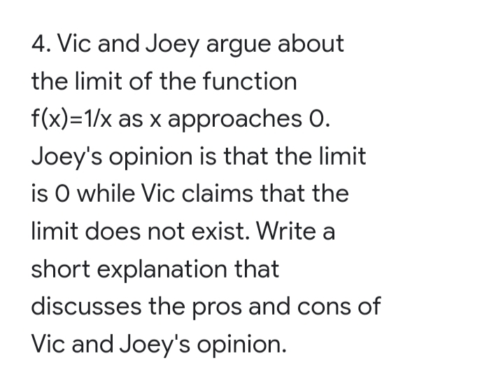 4. Vic and Joey argue about
the limit of the function
f(x)=1/x as x approaches 0.
Joey's opinion is that the limit
is O while Vic claims that the
limit does not exist. Write a
short explanation that
discusses the pros and cons of
Vic and Joey's opinion.
