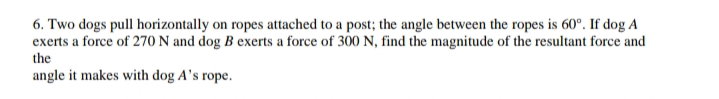 6. Two dogs pull horizontally on ropes attached to a post; the angle between the ropes is 60°. If dog A
exerts a force of 270 N and dog B exerts a force of 300 N, find the magnitude of the resultant force and
the
angle it makes with dog A's rope.
