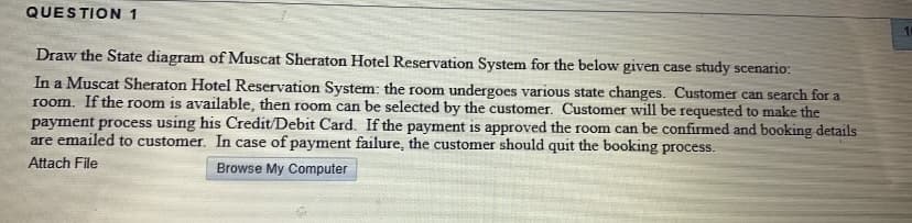 QUESTION 1
10
Draw the State diagram of Muscat Sheraton Hotel Reservation System for the below given case study scenario:
In a Muscat Sheraton Hotel Reservation System: the room undergoes various state changes. Customer can search for a
room. If the room is available, then room can be selected by the customer. Customer will be requested to make the
payment process using his Credit/Debit Card. If the payment is approved the room can be confirmed and booking details
are emailed to customer. In case of payment failure, the customer should quit the booking process.
Attach File
Browse My Computer
