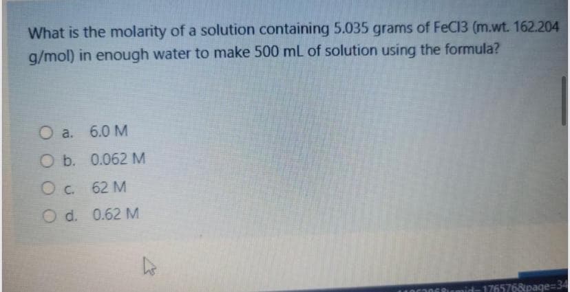 What is the molarity of a solution containing 5.035 grams of FeC13 (m.wt. 162.204
g/mol) in enough water to make 500 mL of solution using the formula?
O a. 6.0 M
O b. 0.062 M
Oc. 62 M
O d. 0.62 M
mid-1765768page=34
