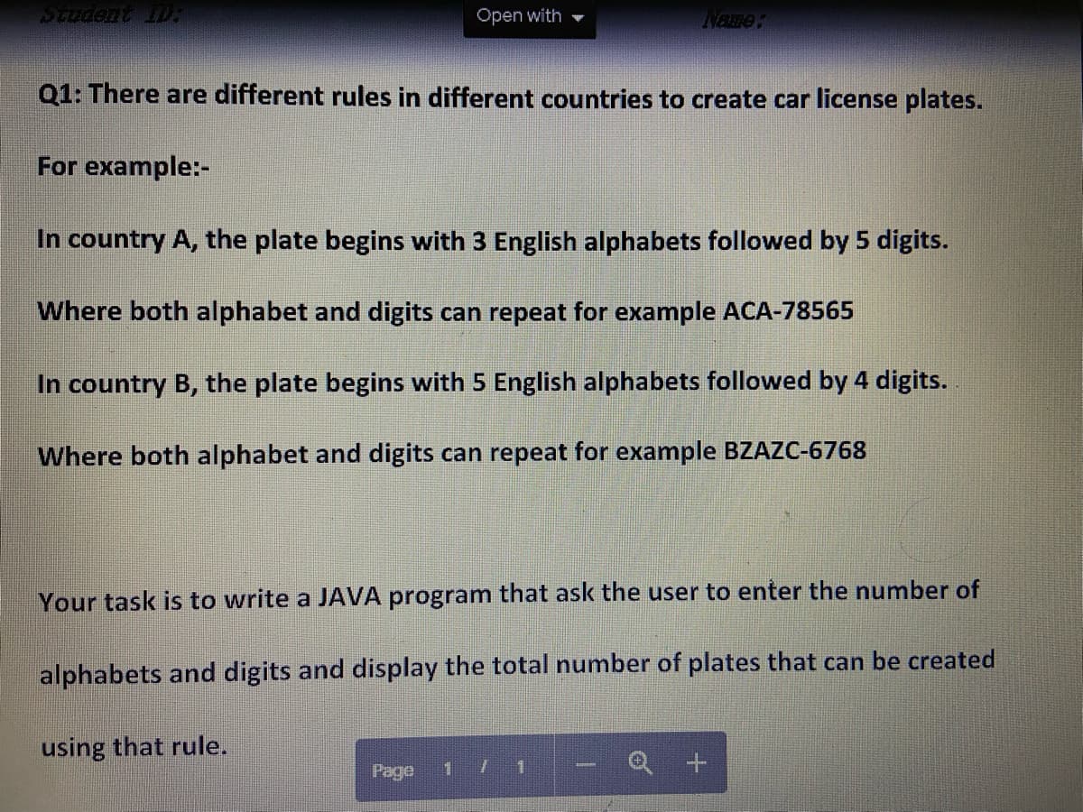 Open with
Name:
Q1: There are different rules in different countries to create car license plates.
For example:-
In country A, the plate begins with 3 English alphabets followed by 5 digits.
Where both alphabet and digits can repeat for example ACA-78565
In country B, the plate begins with 5 English alphabets followed by 4 digits.
Where both alphabet and digits can repeat for example BZAZC-6768
Your task is to write a JAVA program that ask the user to enter the number of
alphabets and digits and display the total number of plates that can be created
using that rule.
Page
