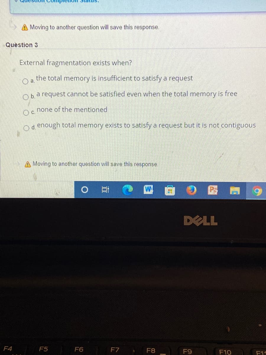 A Moving to another question will save this response.
Question 3
External fragmentation exists when?
the total memory is insufficient to satisfy a request
a request cannot be satisfied even when the total memory is free
Ob.
Oc none of the mentioned
d enough total memory exists to satisfy a request but it is not contiguous
A Moving to another question will save this response.
DELL
F4
F5
F6
F7
F8
F9
F10
F11
