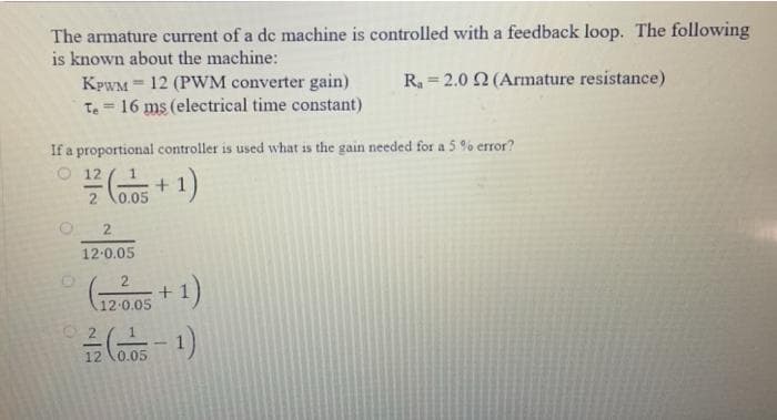 The armature current of a de machine is controlled with a feedback loop. The following
is known about the machine:
R = 2.0 2 (Armature resistance)
KPWM = 12 (PWM converter gain)
Te = 16 ms (electrical time constant)
%3D
If a proportional controller is used what is the gain needed for a 5 % error?
O 12
0.05
(1 +
12.0.05
+1)
12 0.05
O 2
12 \0.05
