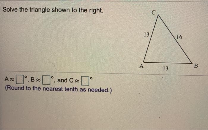 Solve the triangle shown to the right.
13
16
A
13
A °, B °, and C °
(Round to the nearest tenth as needed.)
