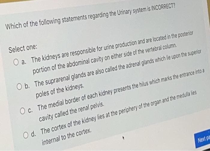 Which of the following statements regarding the Urinary system is INCORRECT?
Select one:
O a. The kidneys are responsible for urine production and are located in the posterior
portion of the abdominal cavity on either side of the vertebral column.
O b. The suprarenal glands are also called the adrenal glands which lie upon the superior
poles of the kidneys.
O c. The medial border of each kidney presents the hilus which marks the entrance into a
cavity called the renal pelvis.
O d. The cortex of the kidney lies at the periphery of the organ and the medulla lies
internal to the cortex.
Next pa
