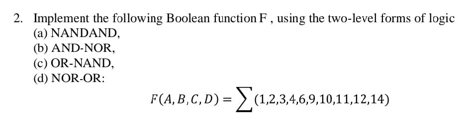 2. Implement the following Boolean function F, using the two-level forms of logic
(a) NANDAND,
(b) AND-NOR,
(c) OR-NAND,
(d) NOR-OR:
F(A, B, C, D) = Σ(1,2,3,4,6,9,10,11,12,14)