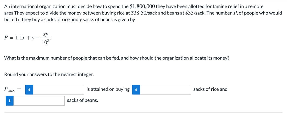 An international organization must decide how to spend the $1,800,000 they have been allotted for famine relief in a remote
area.They expect to divide the money between buying rice at $38.50/sack and beans at $35/sack. The number, P, of people who would
be fed if they buy x sacks of rice and y sacks of beans is given by
P = 1.1x + y
What is the maximum number of people that can be fed, and how should the organization allocate its money?
Round your answers to the nearest integer.
Pm
ху
108*
max
= i
is attained on buying i
sacks of beans.
sacks of rice and