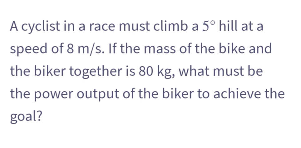 A cyclist in a race must climb a 5° hill at a
speed of 8 m/s. If the mass of the bike and
the biker together is 80 kg, what must be
the power output of the biker to achieve the
goal?
