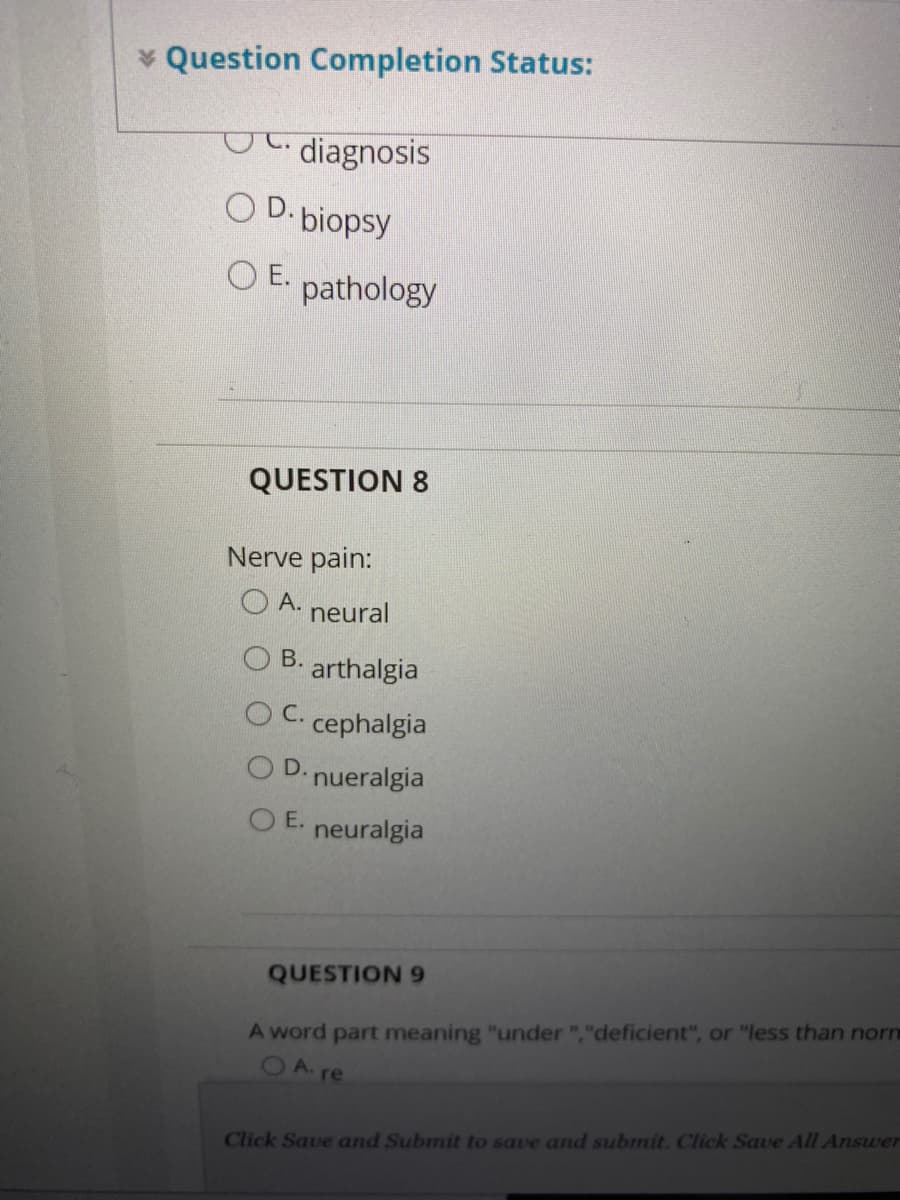 * Question Completion Status:
diagnosis
O D. biopsy
O E. pathology
QUESTION 8
Nerve pain:
А.
neural
В.
arthalgia
C.
cephalgia
OD.
nueralgia
O E.
neuralgia
QUESTION 9
A word part meaning "under ","deficient", or "less than norn
OA re
Click Save and Submit to save and submit. Click Save All Answer
