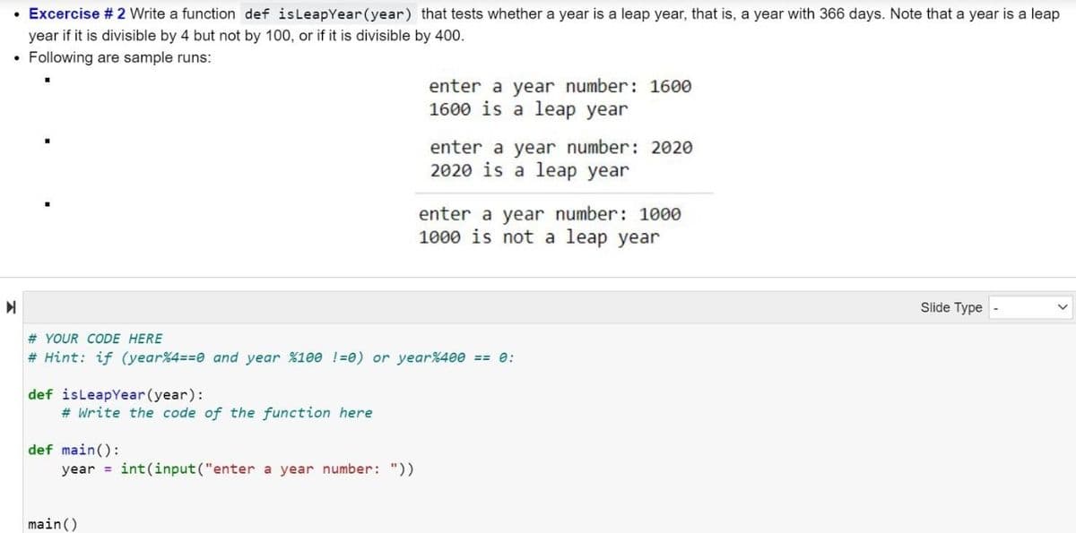 Excercise # 2 Write a function def isLeapYear(year) that tests whether a year is a leap year, that is, a year with 366 days. Note that a year is a leap
year if it is divisible by 4 but not by 100, or if it is divisible by 400.
• Following are sample runs:
enter a year number: 1600
1600 is a leap year
enter a year number: 2020
2020 is a leap year
enter a year number: 1000
1000 is not a leap year
Slide Type
# YOUR CODE HERE
# Hint: if (year%4=30 and year %100 !=0) or year%400 == e:
def isleapYear(year):
# Write the code of the function here
def main():
year = int(input("enter a year number: "))
main ()
