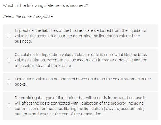 Which of the following statements is incorrect?
Select the correct response:
In practice, the liabilities of the business are deducted from the liquidation
value of the assets at closure to determine the liquidation value of the
business.
Calculation for liquidation value at closure date is somewhat like the book
value calculation, except the value assumes a forced or orderly liquidation
of assets instead of book value.
Liquidation value can be obtained based on the on the costs recorded in the
books.
Determining the type of liquidation that will occur is important because it
will affect the costs connected with liquidation of the property, including
commissions for those facilitating the liquidation (lawyers, accountants,
auditors) and taxes at the end of the transaction.
