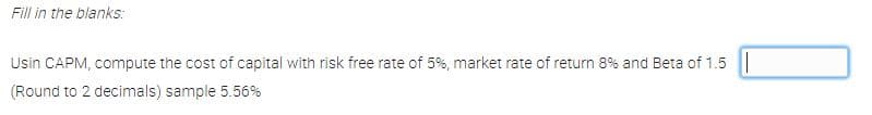 Fill in the blanks:
Usin CAPM, compute the cost of capital with risk free rate of 5%, market rate cof return 8% and Beta of 1.5 ||
(Round to 2 decimals) sample 5.56%
