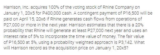 Harrison, Inc. acquires 100% of the voting stock of Rhine Company on
January 1, 20x5 for P400,000 cash. A contingent payment of P16,500 will be
paid on April 15, 20x6 if Rhine generates cash flows from operations of
P27,000 or more in the next year. Harrison estimates that there is a 20%
probability that Rhine will generate at least P27,000 next year and uses an
interest rate of 5% to incorporate the time value of money. The fair value
of P16,500 at 5%, using a probability weighted approach is P3,142. What
will Harrison record as the acquisition price on January 1, 20x5?
