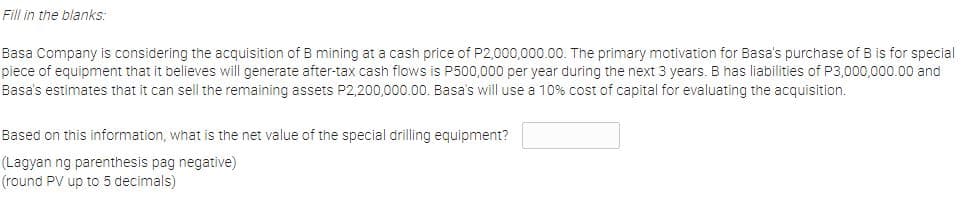 Fill in the blanks:
Basa Company is considering the acquisition of B mining at a cash price of P2,000,000.00. The primary motivation for Basa's purchase of B is for special
piece of equipment that it believes will generate after-tax cash flows is P500,000 per year during the next 3 years. B has liabilities of P3,000,000.00 and
Basa's estimates that it can sell the remaining assets P2,200,000.00. Basa's will use a 10% cost of capital for evaluating the acquisition.
Based on this information, what is the net value of the special drilling equipment?
(Lagyan ng parenthesis pag negative)
(round PV up to 5 decimals)
