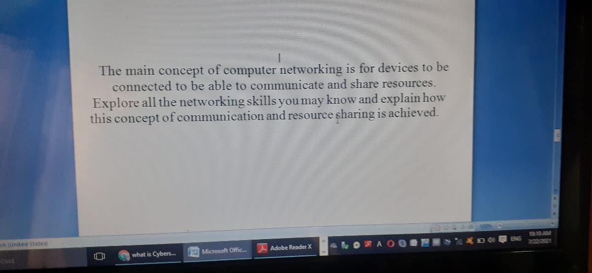 The main concept of computer networking is for devices to be
connected to be able to communicate and share resources.
Explore all the networking skills you may know and explain how
this concept of communication and resource sharing is achieved.
sh (United States)
10 AM
ENG
what is Cybers.
Microsoft Offic.
Adobe Reader X
LOEA O
OWS
