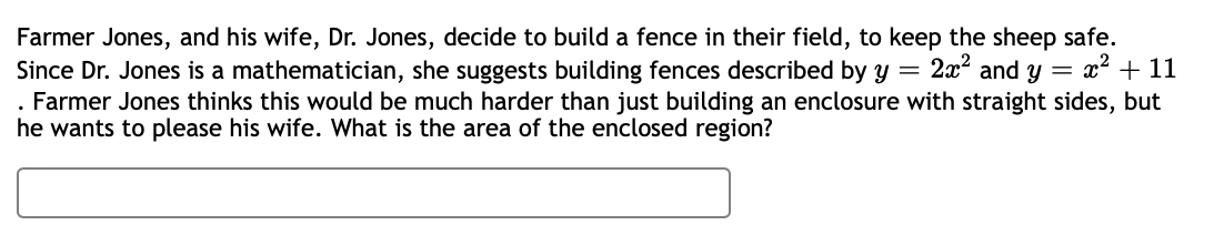 Farmer Jones, and his wife, Dr. Jones, decide to build a fence in their field, to keep the sheep safe.
Since Dr. Jones is a mathematician, she suggests building fences described by y = 2x² and y = x² + 11
. Farmer Jones thinks this would be much harder than just building an enclosure with straight sides, but
he wants to please his wife. What is the area of the enclosed region?