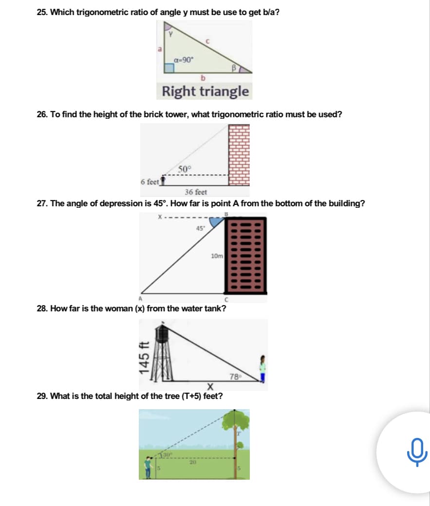 25. Which trigonometric ratio of angle y must be use to get b/a?
_a=90°
Right triangle
26. To find the height of the brick tower, what trigonometric ratio must be used?
50°
6 feet
36 feet
27. The angle of depression is 45°. How far is point A from the bottom of the building?
45°
C
28. How far is the woman (x) from the water tank?
78⁰
X
29. What is the total height of the tree (T+5) feet?
145 ft
10m