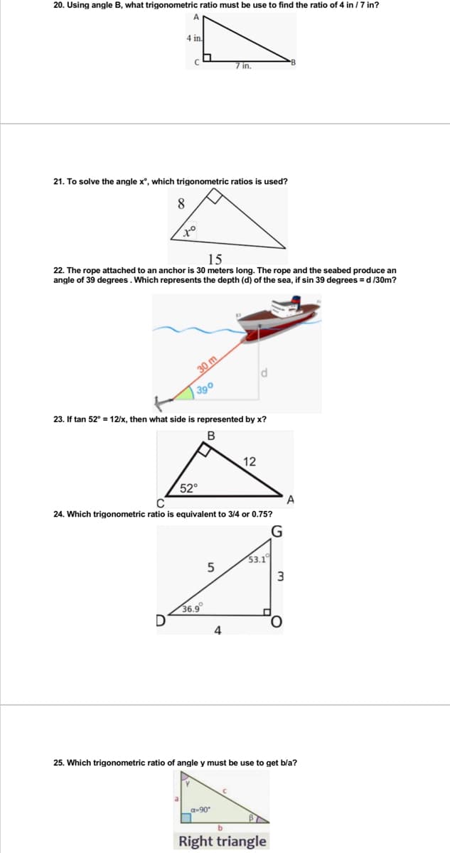 20. Using angle B, what trigonometric ratio must be use to find the ratio of 4 in /7 in?
4 in.
C
7 in.
21. To solve the angle x°, which trigonometric ratios is used?
8
to
15
22. The rope attached to an anchor is 30 meters long. The rope and the seabed produce an
angle of 39 degrees. Which represents the depth (d) of the sea, if sin 39 degrees = d/30m?
390
23. If tan 52° = 12/x, then what side is represented by x?
B
12
52°
24. Which trigonometric ratio is equivalent to 3/4 or 0.75?
G
53.1
5
30 m
3
A
36.9°
D
O
4
25. Which trigonometric ratio of angle y must be use to get b/a?
a-90°
n
b
Right triangle