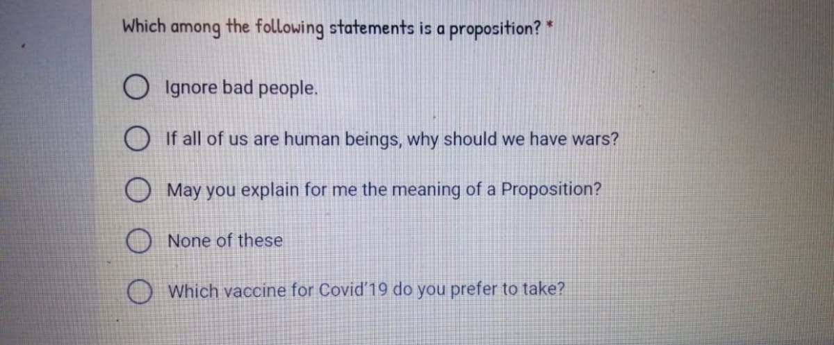 Which
among
the following statements is a proposition? *
O Ignore bad people.
O If all of us are human beings, why should we have wars?
O May you explain for me the meaning of a Proposition?
None of these
Which vaccine for Covid'19 do you prefer to take?
