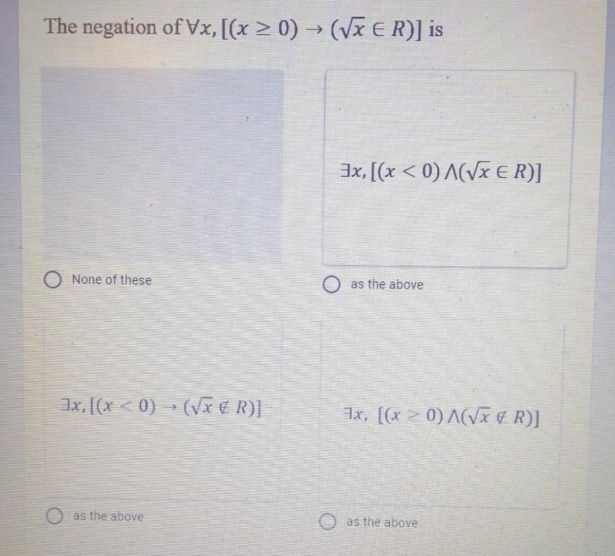 The negation of Vx, [(x > 0) → (VXER)] is
3x, [(x < 0) A(Vx €R)]
O None of these
as the above
Ix, [(x < 0) » (Vx € R).
x, [(x20) A(Vx ¢ R)]
O as the above
Oas the above.
