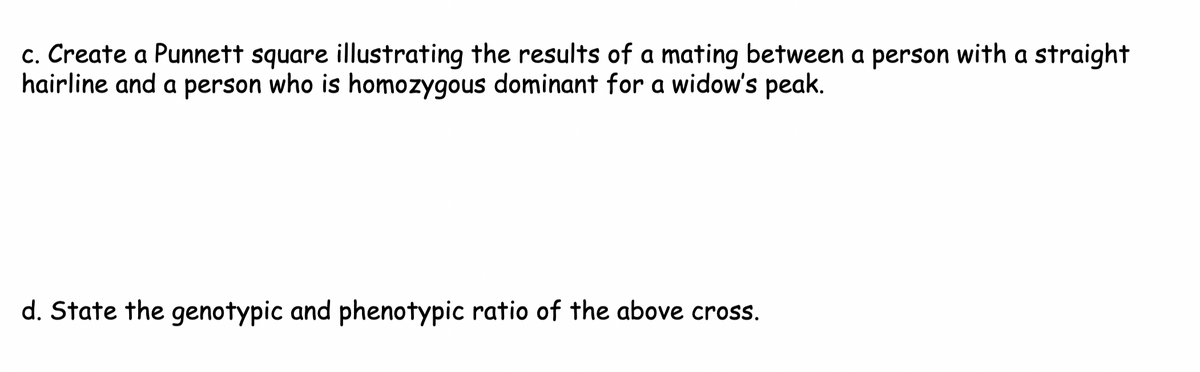 c. Create a Punnett square illustrating the results of a mating between a person with a straight
hairline and a person who is homozygous dominant for a widow's peak.
d. State the genotypic and phenotypic ratio of the above cross.
