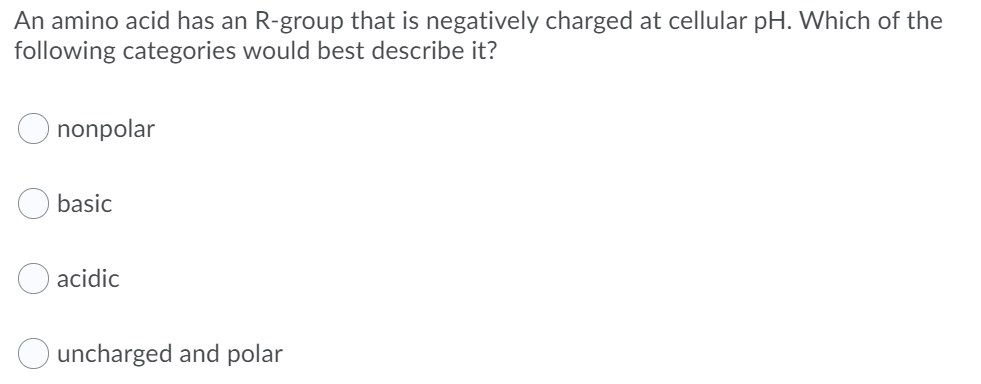 An amino acid has an R-group that is negatively charged at cellular pH. Which of the
following categories would best describe it?
nonpolar
basic
acidic
uncharged and polar
